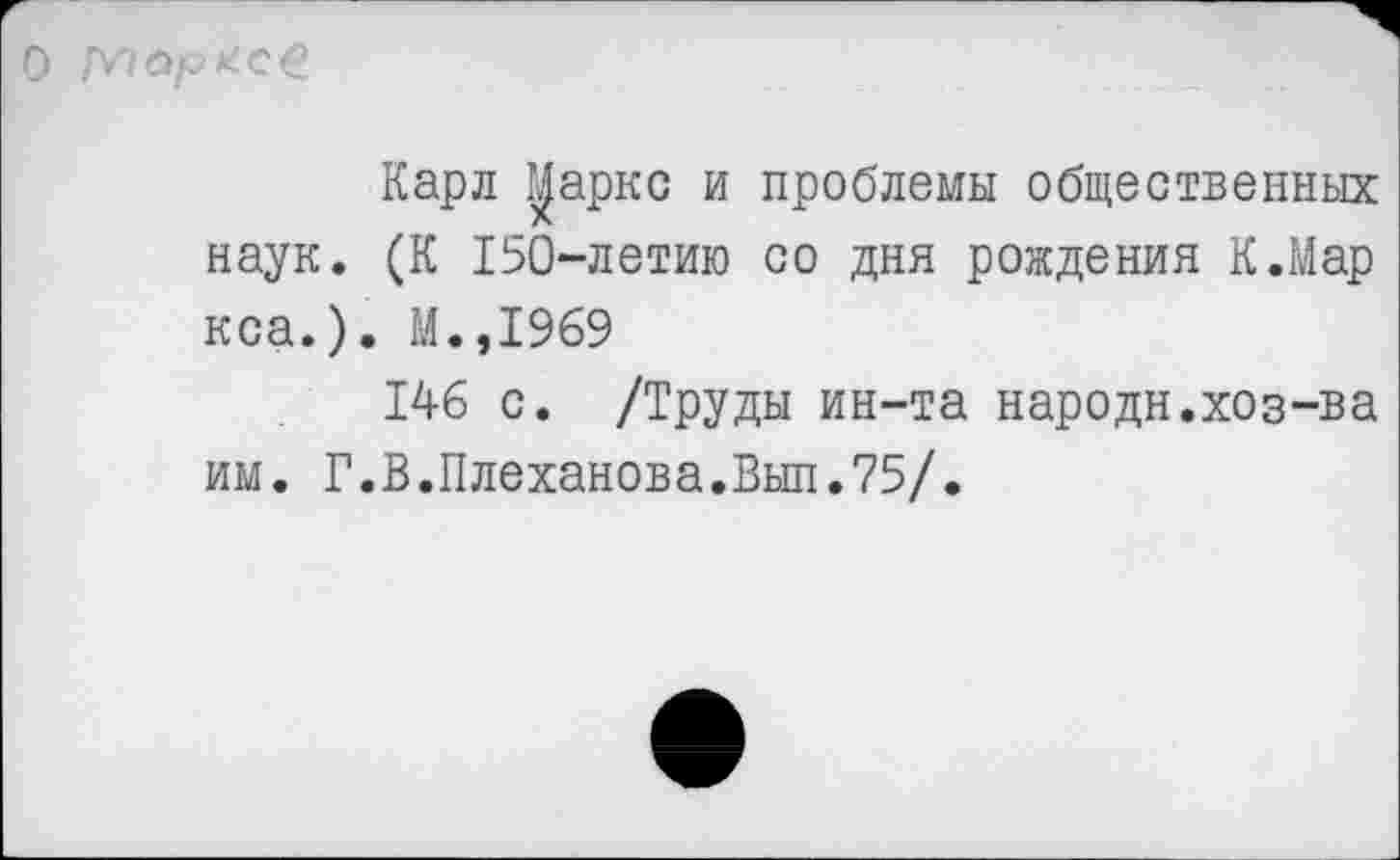 ﻿О Марксе
Карл уаркс и проблемы общественных наук. (К 150-летию со дня рождения К.Мар кса.). М.,1969
146 с. /Труды ин-та народи.хоз-ва им. Г.В.Плеханова.Выл.75/.